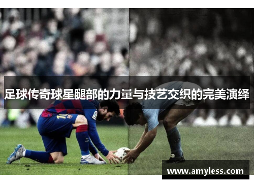 足球传奇球星腿部的力量与技艺交织的完美演绎