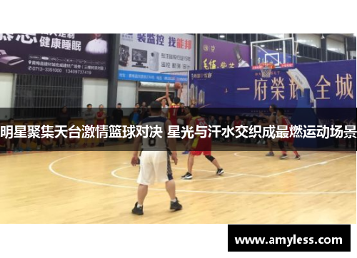 明星聚集天台激情篮球对决 星光与汗水交织成最燃运动场景