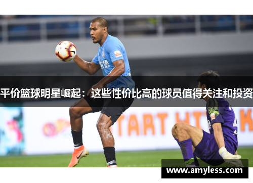平价篮球明星崛起：这些性价比高的球员值得关注和投资