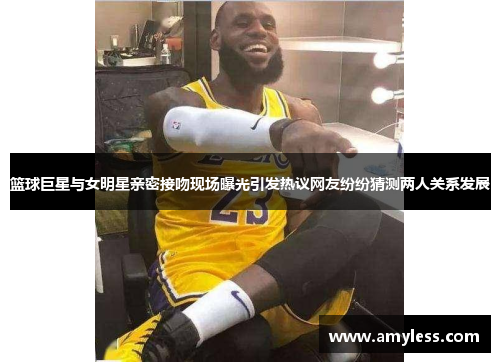 篮球巨星与女明星亲密接吻现场曝光引发热议网友纷纷猜测两人关系发展