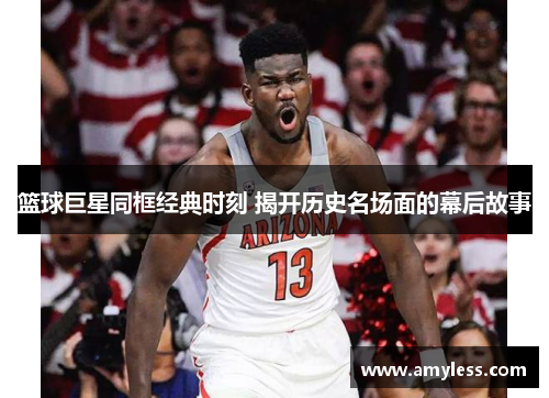 篮球巨星同框经典时刻 揭开历史名场面的幕后故事