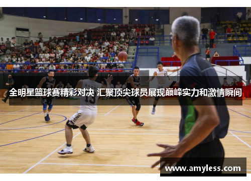 全明星篮球赛精彩对决 汇聚顶尖球员展现巅峰实力和激情瞬间