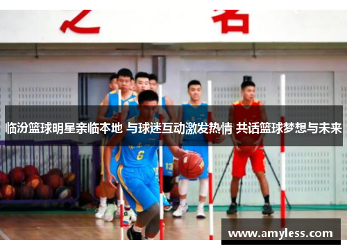临汾篮球明星亲临本地 与球迷互动激发热情 共话篮球梦想与未来