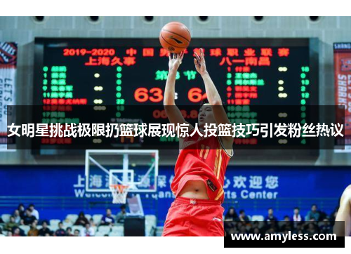 女明星挑战极限扔篮球展现惊人投篮技巧引发粉丝热议