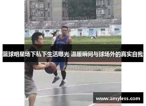 篮球明星场下私下生活曝光 温暖瞬间与球场外的真实自我