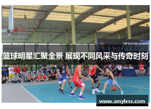 篮球明星汇聚全景 展现不同风采与传奇时刻