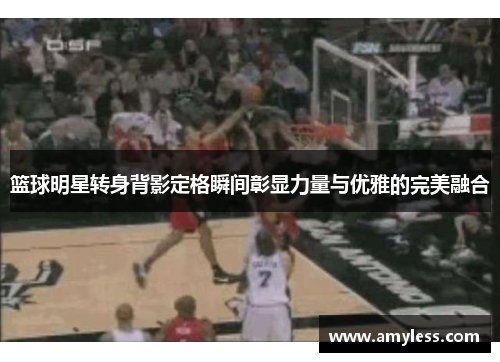 篮球明星转身背影定格瞬间彰显力量与优雅的完美融合